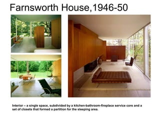 Farnsworth House,1946-50
Interior – a single space, subdivided by a kitchen-bathroom-fireplace service core and a
set of closets that formed a partition for the sleeping area.
 