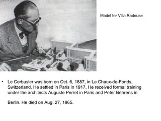 • Le Corbusier was born on Oct. 6, 1887, in La Chaux-de-Fonds,
Switzerland. He settled in Paris in 1917. He received formal training
under the architects Auguste Perret in Paris and Peter Behrens in
Berlin. He died on Aug. 27, 1965.
Model for Villa Radeuse
 