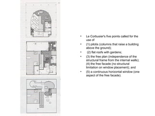 • Le Corbusier's five points called for the
use of
• (1) pilotis (columns that raise a building
above the ground);
• (2) flat roofs with gardens;
• (3) the free plan (independence of the
structural frame from the internal walls);
(4) the free facade (no structural
limitation on window placement); and
• (5) a continuous horizontal window (one
aspect of the free facade).
 