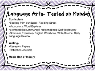 Language Arts- Tested on Monday
Curriculum
• Spelling from our Basal- Reading Street
• Vocabulary: Word Explorer
• Stems/Roots: Latin/Greek roots that help with vocabulary
• Grammar Exercises- English Workbook, Write Source, Daily
Language Review
Writing-
• Research Papers
• Reflection Journals
Media Unit of Inquiry
 