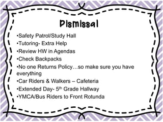 Dismissal
• Safety Patrol/Study Hall
• Tutoring- Extra Help
• Review HW in Agendas
• Check Backpacks
• No one Returns Policy…so make sure you have
everything
• Car Riders & Walkers – Cafeteria
• Extended Day- 5th Grade Hallway
• YMCA/Bus Riders to Front Rotunda
 