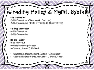 Grading Policy & Mgmt. System
Fall Semester
• 50% Formative (Class Work, Quizzes)
• 50% Summative (Tests, Projects, IB Summatives)
Spring Semester
• 40% Formative
• 60% Summative
Re-do Policy
• See Handout
• Mondays during Recess
• Afterschool from 3:15-3:45
•  Classroom Management System (Class Dojo)
•  Essential Agreements, Rewards, Consequences
 