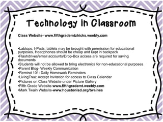 Technology in Classroom
Class Website- www.fifthgrademtzhicks.weebly.com
• Labtops, I-Pads, tablets may be brought with permission for educational
purposes. Headphones should be cheap and kept in backpack
• Flashdrives/email accounts/Drop-Box access are required for saving
documents
• Students will not be allowed to bring electronics for non-educational purposes
• Parent Blog- Weekly Communication
• Remind 101: Daily Homework Reminders
• LivingTree: Accept Invitation for access to Class Calendar
• Pictures on Class Website under Picture Gallery
• Fifth Grade Website-www.fifthgrademt.weebly.com
• Mark Twain Website-www.houstonisd.org/twaines
 