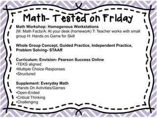 Math- Tested on Friday
Math Workshop: Homogenous Workstations
(M: Math Facts/A: At your desk (homework) T: Teacher works with small
group H: Hands on Game for Skill
Whole Group Concept, Guided Practice, Independent Practice,
Problem Solving- STAAR
Curriculum: Envision- Pearson Success Online
• TEKS aligned
• Multiple Choice Responses
• Structured
Supplement: Everyday Math
• Hands On Activities/Games
• Open-Ended
• Critical Thinking
• Challenging
 