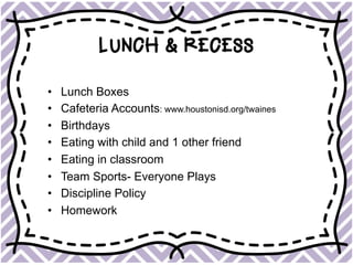 LUNCH & RECESS
•  Lunch Boxes
•  Cafeteria Accounts: www.houstonisd.org/twaines
•  Birthdays
•  Eating with child and 1 other friend
•  Eating in classroom
•  Team Sports- Everyone Plays
•  Discipline Policy
•  Homework
 