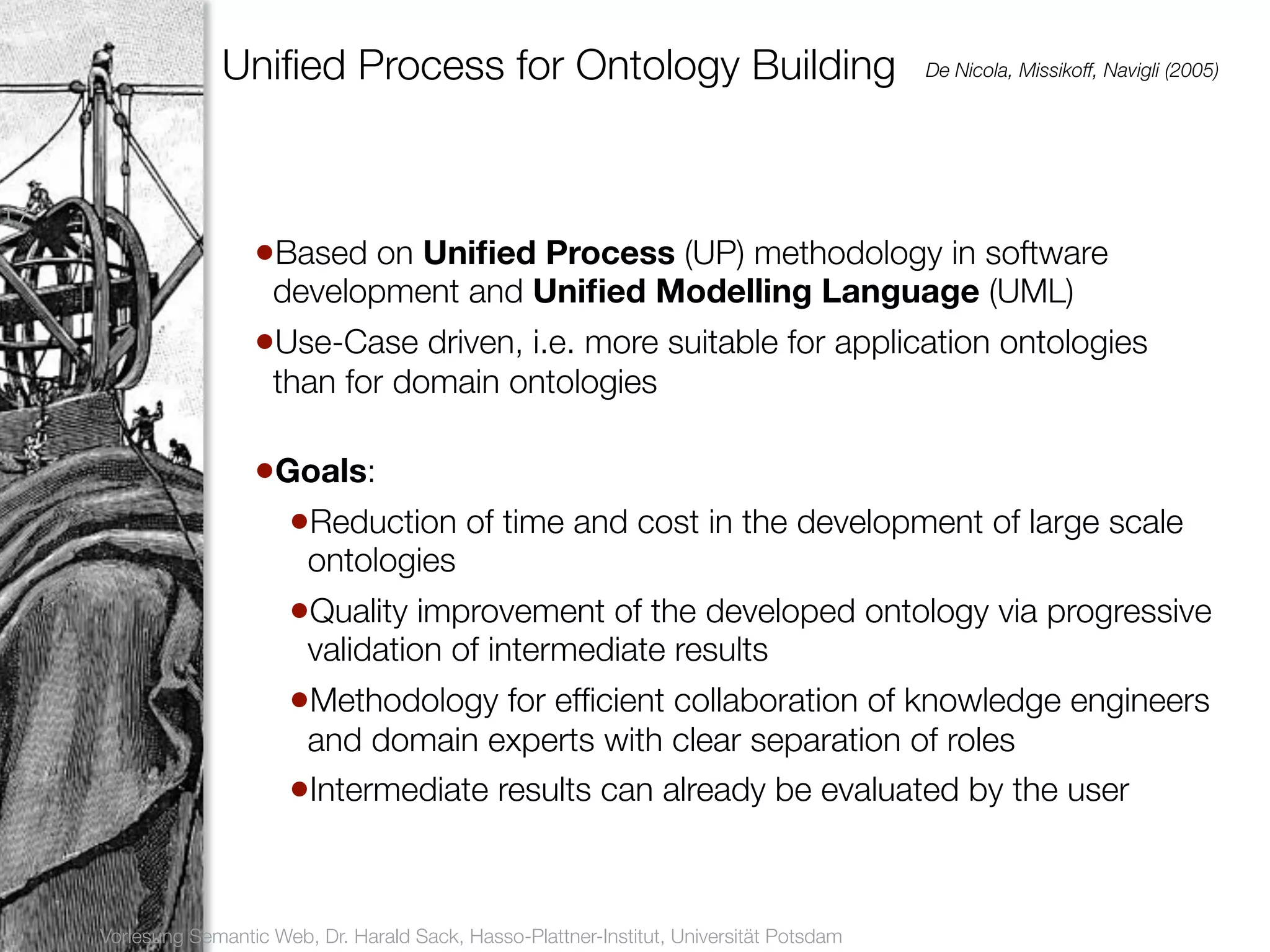 Uniﬁed Process for Ontology Building                                       De Nicola, Missikoff, Navigli (2005)




17
                      •Based on Uniﬁed Process (UP) methodology in software
                        development and Uniﬁed Modelling Language (UML)
                      •Use-Case driven, i.e. more suitable for application ontologies
                        than for domain ontologies

                      •Goals:
                        •Reduction of time and cost in the development of large scale
                            ontologies
                          •Quality improvement of the developed ontology via progressive
                            validation of intermediate results
                          •Methodology for efﬁcient collaboration of knowledge engineers
                           and domain experts with clear separation of roles
                          •Intermediate results can already be evaluated by the user


     Vorlesung Semantic Web, Dr. Harald Sack, Hasso-Plattner-Institut, Universität Potsdam
 