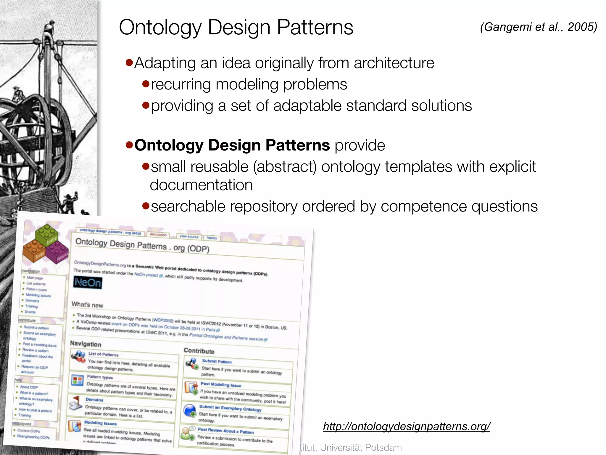 Ontology Design Patterns                                                        (Gangemi et al., 2005)


                       •Adapting an idea originally from architecture
                         •recurring modeling problems
20
                         •providing a set of adaptable standard solutions
                       •Ontology Design Patterns provide
                         •small reusable (abstract) ontology templates with explicit
                            documentation
                           •searchable repository ordered by competence questions




                                                                       http://ontologydesignpatterns.org/
     Vorlesung Semantic Web, Dr. Harald Sack, Hasso-Plattner-Institut, Universität Potsdam
 