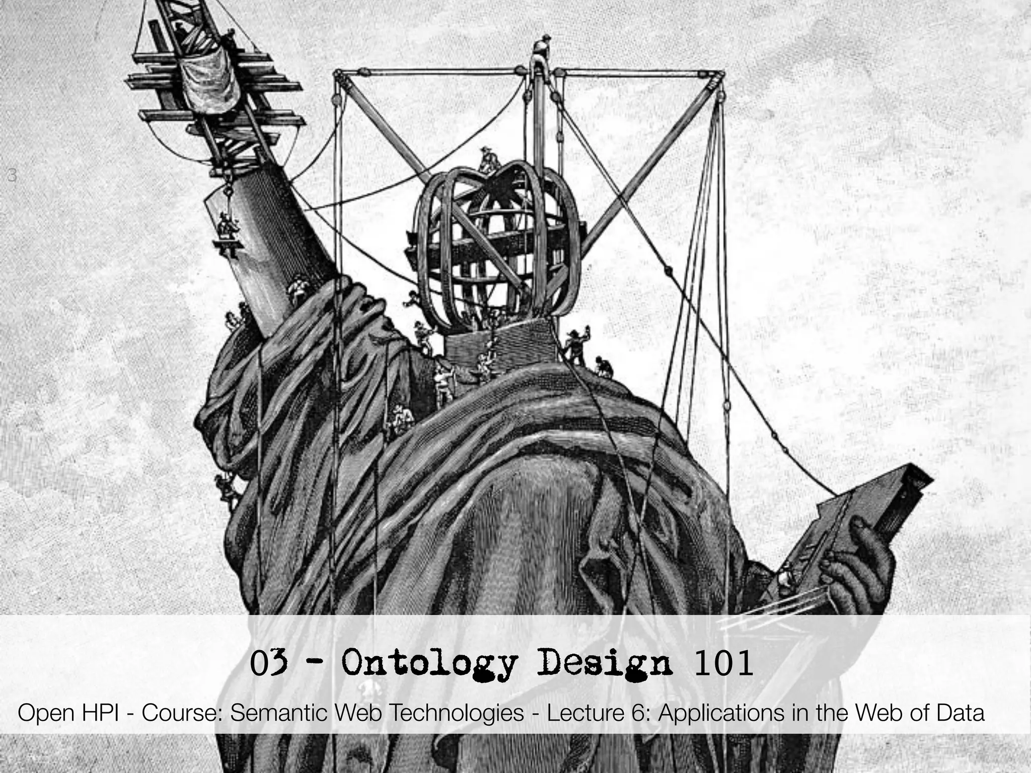 3




                            03 - Ontology Design 101
Open HPI - Course: Semantic Web Technologies - Lecture 6: Applications in the Web of Data
     Semantic Web Technologies , Dr. Harald Sack, Hasso-Plattner-Institut, Universität Potsdam
 