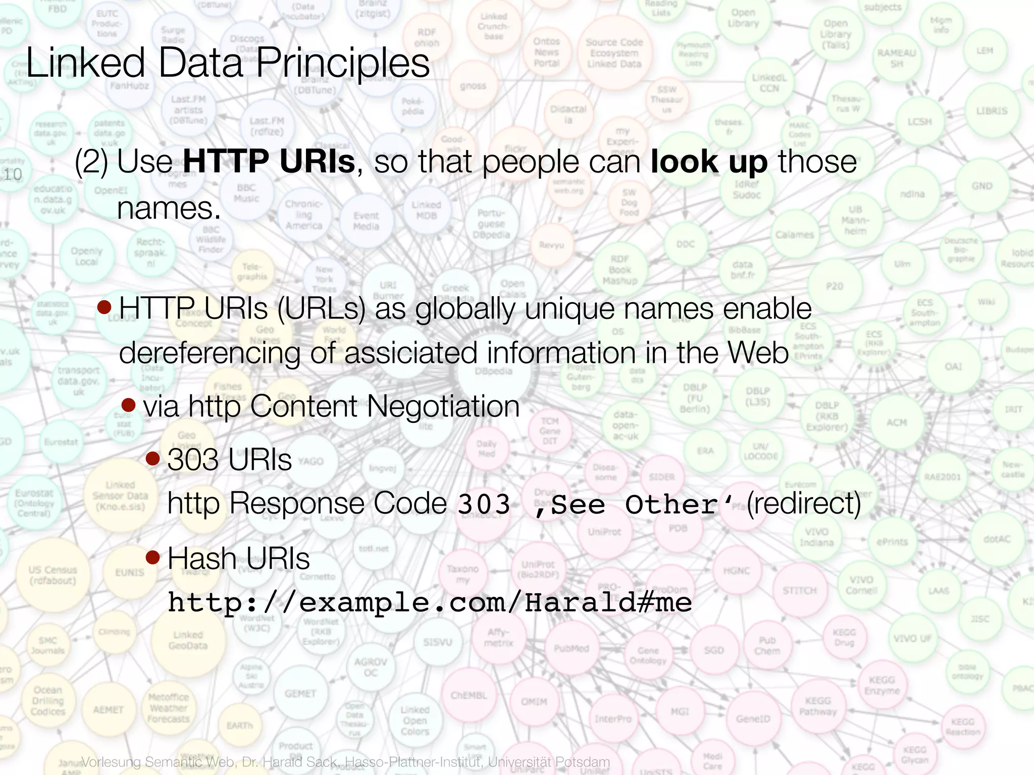 Linked Data Principles

10     (2) Use HTTP URIs, so that people can look up those
           names.


          • HTTP URIs (URLs) as globally unique names enable
             dereferencing of assiciated information in the Web
             • via http Content Negotiation
               • 303 URIs
                     http Response Code 303 ,See Other‘ (redirect)
                 • Hash URIs
                     http://example.com/Harald#me



        Vorlesung Semantic Web, Dr. Harald Sack, Hasso-Plattner-Institut, Universität Potsdam
 