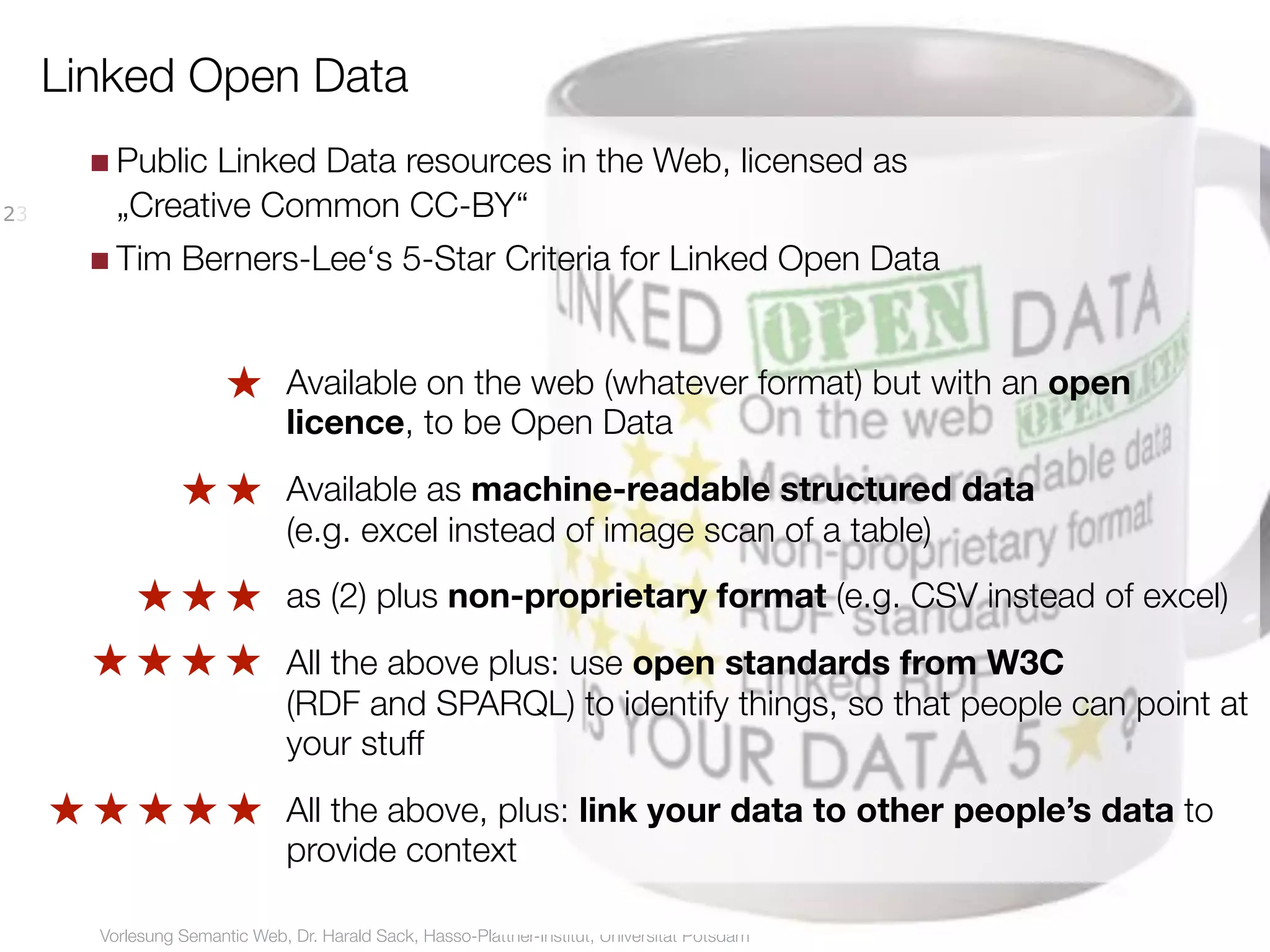Linked Open Data
       ■ Public Linked Data resources in the Web, licensed as
23       „Creative Common CC-BY“
       ■ Tim Berners-Lee‘s 5-Star Criteria for Linked Open Data


                        ★ Available on the web (whatever format) but with an open
                          licence, to be Open Data
                  ★ ★ Available as machine-readable structured data
                      (e.g. excel instead of image scan of a table)
            ★ ★ ★ as (2) plus non-proprietary format (e.g. CSV instead of excel)
       ★ ★ ★ ★ All the above plus: use open standards from W3C
               (RDF and SPARQL) to identify things, so that people can point at
               your stuff
     ★ ★ ★ ★ ★ All the above, plus: link your data to other people’s data to
               provide context

        Vorlesung Semantic Web, Dr. Harald Sack, Hasso-Plattner-Institut, Universität Potsdam
 