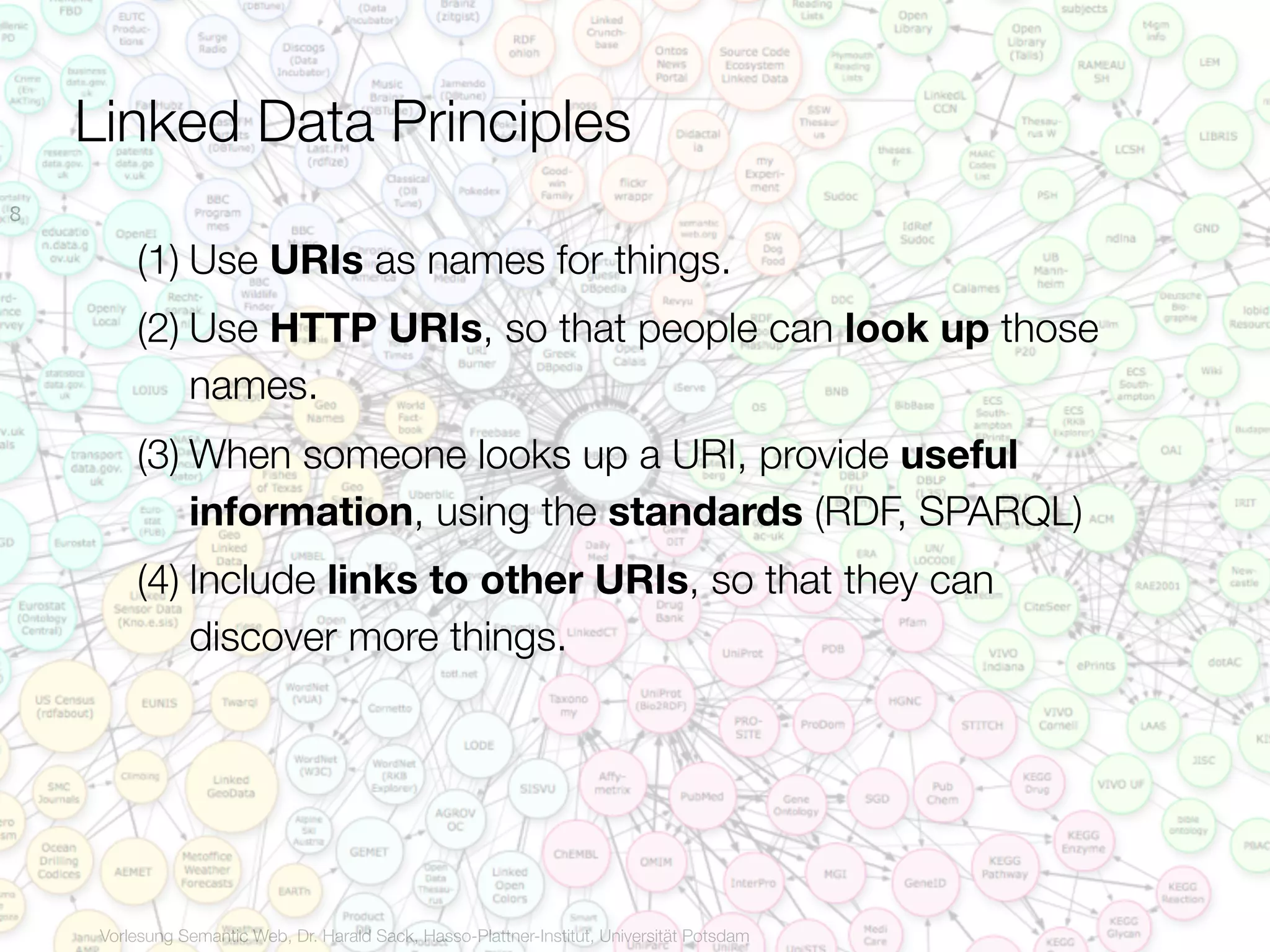 Linked Data Principles
8

         (1) Use URIs as names for things.
         (2) Use HTTP URIs, so that people can look up those
             names.
         (3) When someone looks up a URI, provide useful
             information, using the standards (RDF, SPARQL)
         (4) Include links to other URIs, so that they can
             discover more things.




     Vorlesung Semantic Web, Dr. Harald Sack, Hasso-Plattner-Institut, Universität Potsdam
 