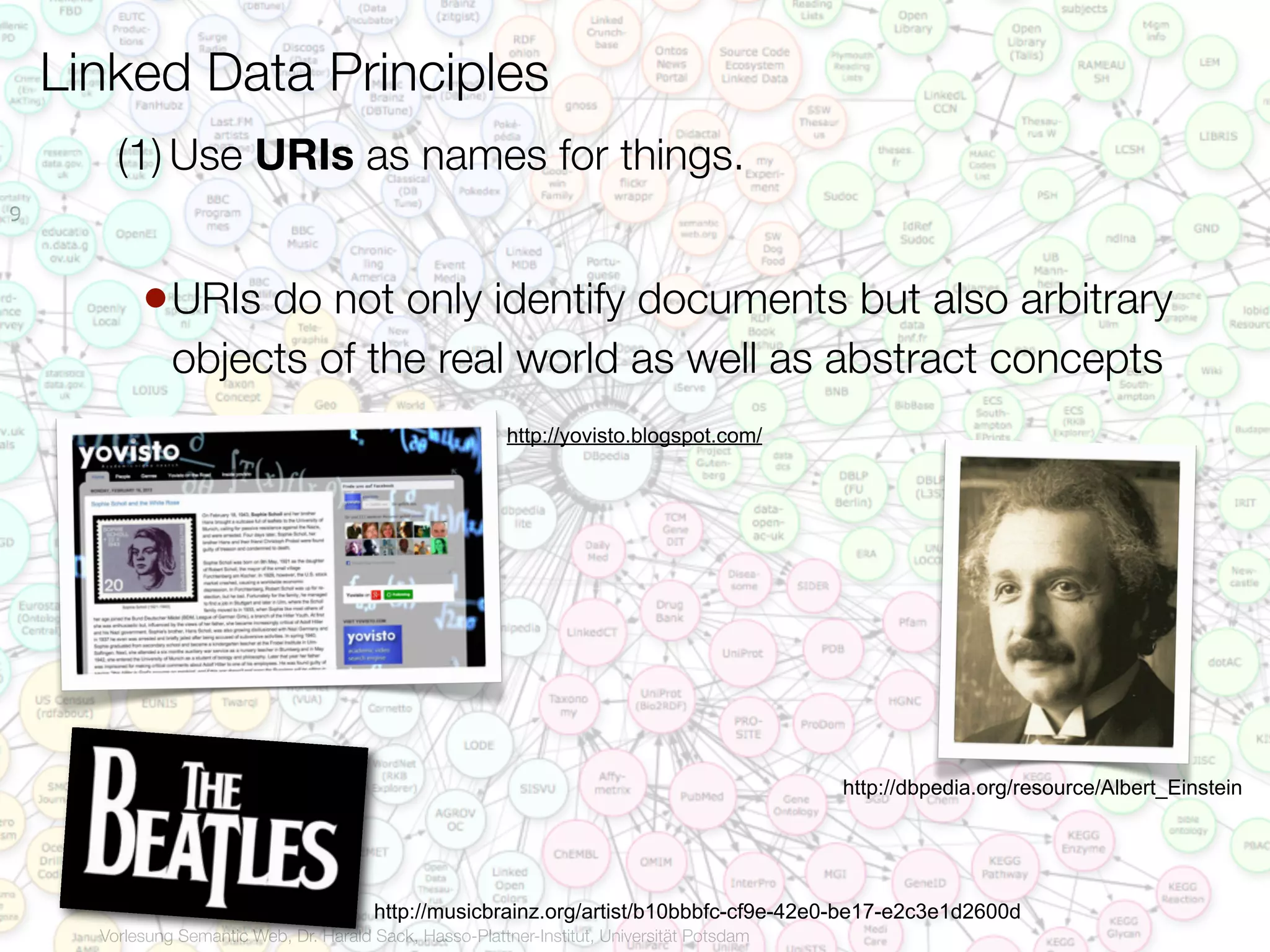 Linked Data Principles
        (1) Use URIs as names for things.
9



           • URIs do not only identify documents but also arbitrary
               objects of the real world as well as abstract concepts
                                                           http://yovisto.blogspot.com/




                                                                                              http://dbpedia.org/resource/Albert_Einstein




                                         http://musicbrainz.org/artist/b10bbbfc-cf9e-42e0-be17-e2c3e1d2600d
      Vorlesung Semantic Web, Dr. Harald Sack, Hasso-Plattner-Institut, Universität Potsdam
 