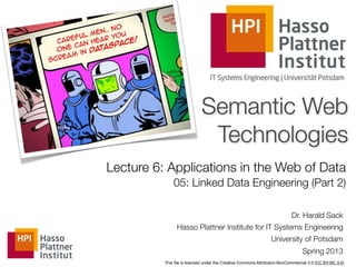 Semantic Web
                             Technologies
Lecture 6: Applications in the Web of Data
              05: Linked Data Engineering (Part 2)

                                                                           Dr. Harald Sack
                Hasso Plattner Institute for IT Systems Engineering
                                                                University of Potsdam
                                                                                Spring 2013
          This ﬁle is licensed under the Creative Commons Attribution-NonCommercial 3.0 (CC BY-NC 3.0)
 