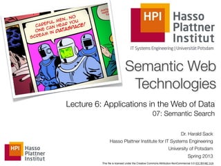 Semantic Web
                             Technologies
Lecture 6: Applications in the Web of Data
                                                   07: Semantic Search

                                                                           Dr. Harald Sack
                Hasso Plattner Institute for IT Systems Engineering
                                                                University of Potsdam
                                                                                Spring 2013
          This ﬁle is licensed under the Creative Commons Attribution-NonCommercial 3.0 (CC BY-NC 3.0)
 