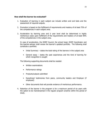 10
How shall the learner be evaluated?
1. Evaluation of learning in each subject can include written and oral tests and the
assessment of required outputs.
2. Promotion is based on the fulfillment of requirements and mastery of at least 75% of
the competencies in each subject area.
3. Acceleration by learning area and b year level shall be determined in highly
meritorious cases upon fulfillment of the requirements and mastery of at least 90%
of the competencies in the subject area.
In case of acceleration, the DORP Council, the school head, OHSP Coordinator and
the teacher-adviser shall review the learner’s updated portfolio. The following shall
constitute a portfolio:
• Initial Summary – states the total rating of the learners in the subject area
• General essay – states the past experiences and the kind of learning for
which recognition is sought
The following supporting documents shall be needed:
• Written examinations
• Performance ratings
• Products/outputs submitted
• Eyewitness’ testimonies from peers, community leaders and Employer (if
employed)
• Other documents that will provide evidence of meritorious performance.
4. Retention of the learner in the program is for a maximum period of six years with
the option to be mainstreamed in the regular program anytime within the period of
study.
 