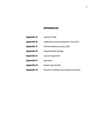 11
APPENDICES
Appendix A: Learner’s Profile
Appendix B: Independent Learning Readiness Test (ILRT)
Appendix C: Informal Reading Inventory (IRI)
Appendix D: Sample Reading Passage
Appendix E: Learner’s Agreement
Appendix F: Kasunduan
Appendix G: Sample Learning Plan
Appendix H: Summary of Modules Accomplished by Quarter
 