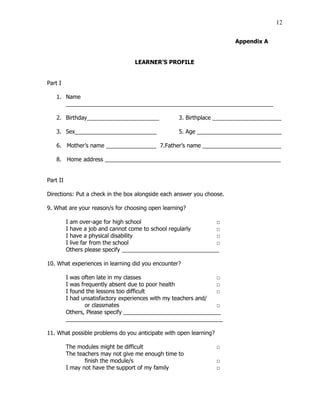 12
Appendix A
LEARNER’S PROFILE
Part I
1. Name
__________________________________________________________________
2. Birthday_______________________ 3. Birthplace ______________________
3. Sex__________________________ 5. Age ___________________________
6. Mother’s name ________________ 7.Father’s name _________________________
8. Home address ________________________________________________________
Part II
Directions: Put a check in the box alongside each answer you choose.
9. What are your reason/s for choosing open learning?
I am over-age for high school □
I have a job and cannot come to school regularly □
I have a physical disability □
I live far from the school □
Others please specify _______________________________
10. What experiences in learning did you encounter?
I was often late in my classes □
I was frequently absent due to poor health □
I found the lessons too difficult □
I had unsatisfactory experiences with my teachers and/
or classmates □
Others, Please specify _______________________________
__________________________________________________
11. What possible problems do you anticipate with open learning?
The modules might be difficult □
The teachers may not give me enough time to
finish the module/s □
I may not have the support of my family □
 