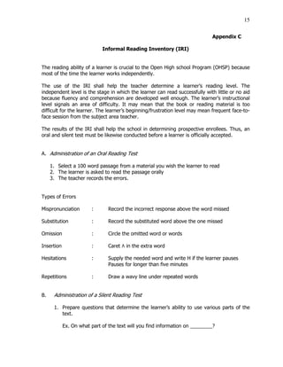 15
Appendix C
Informal Reading Inventory (IRI)
The reading ability of a learner is crucial to the Open High school Program (OHSP) because
most of the time the learner works independently.
The use of the IRI shall help the teacher determine a learner’s reading level. The
independent level is the stage in which the learner can read successfully with little or no aid
because fluency and comprehension are developed well enough. The learner’s instructional
level signals an area of difficulty. It may mean that the book or reading material is too
difficult for the learner. The learner’s beginning/frustration level may mean frequent face-to-
face session from the subject area teacher.
The results of the IRI shall help the school in determining prospective enrollees. Thus, an
oral and silent test must be likewise conducted before a learner is officially accepted.
A. Administration of an Oral Reading Test
1. Select a 100 word passage from a material you wish the learner to read
2. The learner is asked to read the passage orally
3. The teacher records the errors.
Types of Errors
Mispronunciation : Record the incorrect response above the word missed
Substitution : Record the substituted word above the one missed
Omission : Circle the omitted word or words
Insertion : Caret ٨ in the extra word
Hesitations : Supply the needed word and write H if the learner pauses
Pauses for longer than five minutes
Repetitions : Draw a wavy line under repeated words
B. Administration of a Silent Reading Test
1. Prepare questions that determine the learner’s ability to use various parts of the
text.
Ex. On what part of the text will you find information on ________?
 
