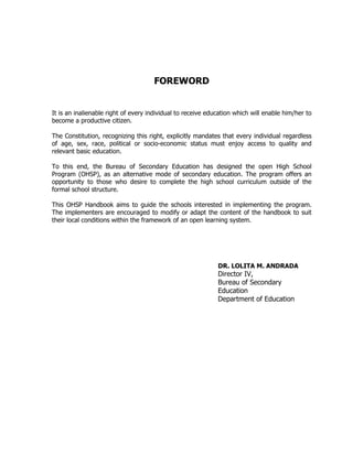 FOREWORD
It is an inalienable right of every individual to receive education which will enable him/her to
become a productive citizen.
The Constitution, recognizing this right, explicitly mandates that every individual regardless
of age, sex, race, political or socio-economic status must enjoy access to quality and
relevant basic education.
To this end, the Bureau of Secondary Education has designed the open High School
Program (OHSP), as an alternative mode of secondary education. The program offers an
opportunity to those who desire to complete the high school curriculum outside of the
formal school structure.
This OHSP Handbook aims to guide the schools interested in implementing the program.
The implementers are encouraged to modify or adapt the content of the handbook to suit
their local conditions within the framework of an open learning system.
DR. LOLITA M. ANDRADA
Director IV,
Bureau of Secondary
Education
Department of Education
 