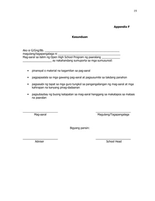 19
Appendix F
Kasunduan
Ako si G/Gng/Bb. _________________________________________________
magulang/tagapangalaga ni _________________________________________
Mag-aaral sa ilalim ng Open High School Program ng paaralang ____________
___________________ ay nakahandang sumuporta sa mga sumusunod:
• pinansyal o material na kagamitan sa pag-aaral
• pagpapaalala sa mga gawaing pag-aaral at pagsusumite sa takdang panahon
• pagsasabi ng tapat sa mga guro tungkol sa pangangailangan ng mag-aaral at mga
kahirapan na kanyang pinag-dadaanan
• pagsubaybay ng buong katapatan sa mag-aaral hanggang sa makatapos sa mataas
na paaralan
_______________________ _______________________
Mag-aaral Magulang/Tagapangalaga
Bigyang pansin:
_______________________ _______________________
Adviser School Head
 
