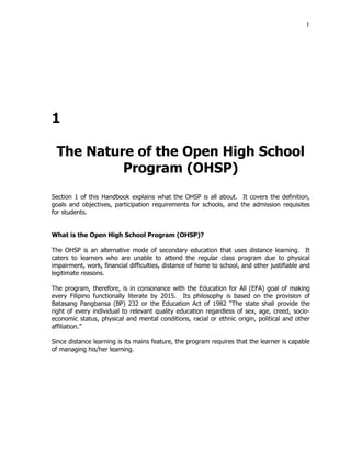 1
1
The Nature of the Open High School
Program (OHSP)
Section 1 of this Handbook explains what the OHSP is all about. It covers the definition,
goals and objectives, participation requirements for schools, and the admission requisites
for students.
What is the Open High School Program (OHSP)?
The OHSP is an alternative mode of secondary education that uses distance learning. It
caters to learners who are unable to attend the regular class program due to physical
impairment, work, financial difficulties, distance of home to school, and other justifiable and
legitimate reasons.
The program, therefore, is in consonance with the Education for All (EFA) goal of making
every Filipino functionally literate by 2015. Its philosophy is based on the provision of
Batasang Pangbansa (BP) 232 or the Education Act of 1982 “The state shall provide the
right of every individual to relevant quality education regardless of sex, age, creed, socio-
economic status, physical and mental conditions, racial or ethnic origin, political and other
affiliation.”
Since distance learning is its mains feature, the program requires that the learner is capable
of managing his/her learning.
 