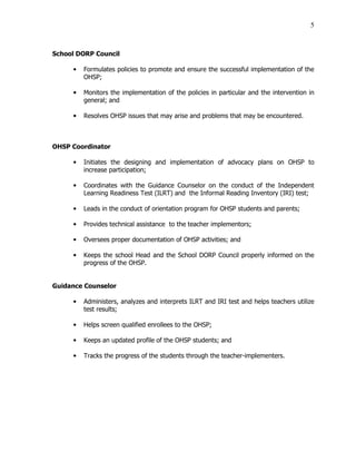 5
School DORP Council
• Formulates policies to promote and ensure the successful implementation of the
OHSP;
• Monitors the implementation of the policies in particular and the intervention in
general; and
• Resolves OHSP issues that may arise and problems that may be encountered.
OHSP Coordinator
• Initiates the designing and implementation of advocacy plans on OHSP to
increase participation;
• Coordinates with the Guidance Counselor on the conduct of the Independent
Learning Readiness Test (ILRT) and the Informal Reading Inventory (IRI) test;
• Leads in the conduct of orientation program for OHSP students and parents;
• Provides technical assistance to the teacher implementors;
• Oversees proper documentation of OHSP activities; and
• Keeps the school Head and the School DORP Council properly informed on the
progress of the OHSP.
Guidance Counselor
• Administers, analyzes and interprets ILRT and IRI test and helps teachers utilize
test results;
• Helps screen qualified enrollees to the OHSP;
• Keeps an updated profile of the OHSP students; and
• Tracks the progress of the students through the teacher-implementers.
 