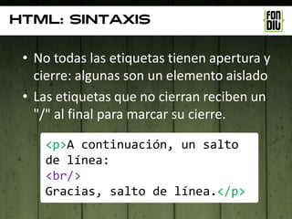 Html: sintaxis

 • No todas las etiquetas tienen apertura y
   cierre: algunas son un elemento aislado
 • Las etiquetas que no cierran reciben un
   "/" al final para marcar su cierre.

    <p>A continuación, un salto
    de línea:
    <br/>
    Gracias, salto de línea.</p>
 
