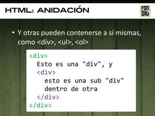 Html: anidación


 • Y otras pueden contenerse a sí mismas,
   como <div>, <ul>, <ol>
      <div>
        Esto es una "div", y
        <div>
          esto es una sub "div"
          dentro de otra
        </div>
      </div>
 