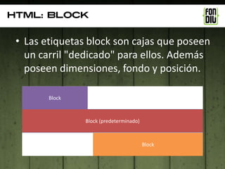 Html: blocK


 • Las etiquetas block son cajas que poseen
   un carril "dedicado" para ellos. Además
   poseen dimensiones, fondo y posición.

        Block



                Block (predeterminado)



                                         Block
 