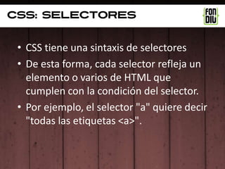 Css: selectores


 • CSS tiene una sintaxis de selectores
 • De esta forma, cada selector refleja un
   elemento o varios de HTML que
   cumplen con la condición del selector.
 • Por ejemplo, el selector "a" quiere decir
   "todas las etiquetas <a>".
 