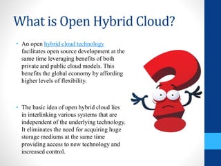 What is Open Hybrid Cloud?
• An open hybrid cloud technology
facilitates open source development at the
same time leveraging benefits of both
private and public cloud models. This
benefits the global economy by affording
higher levels of flexibility.
• The basic idea of open hybrid cloud lies
in interlinking various systems that are
independent of the underlying technology.
It eliminates the need for acquiring huge
storage mediums at the same time
providing access to new technology and
increased control.
 