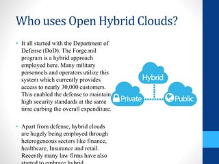 Who uses Open Hybrid Clouds?
• It all started with the Department of
Defense (DoD). The Forge.mil
program is a hybrid approach
employed here. Many military
personnels and operators utilize this
system which currently provides
access to nearly 30,000 customers.
This enabled the defense to maintain
high security standards at the same
time curbing the overall expenditure.
• Apart from defense, hybrid clouds
are hugely being employed through
heterogeneous sectors like finance,
healthcare, Insurance and retail.
Recently many law firms have also
 
