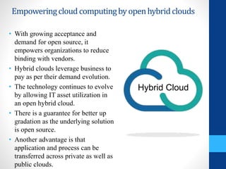 Empoweringcloudcomputingbyopenhybridclouds
• With growing acceptance and
demand for open source, it
empowers organizations to reduce
binding with vendors.
• Hybrid clouds leverage business to
pay as per their demand evolution.
• The technology continues to evolve
by allowing IT asset utilization in
an open hybrid cloud.
• There is a guarantee for better up
gradation as the underlying solution
is open source.
• Another advantage is that
application and process can be
transferred across private as well as
public clouds.
Hybrid Cloud
 