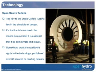 Technology Open-Centre Turbine The key to the Open-Centre Turbine lies in the simplicity of design.  If a turbine is to survive in the marine environment it is essential that it be both simple and robust.  OpenHydro owns the worldwide rights to the technology; portfolio of over 30 secured or pending patents. 