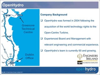 OpenHydro Company Background OpenHydro was formed in 2004 following the acquisition of the world technology rights to the Open-Centre Turbine. Experienced Board and Management with relevant engineering and commercial experience.  OpenHydro’s team is currently 60 and growing. 