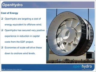 OpenHydro Cost of Energy OpenHydro are targeting a cost of energy equivalent to offshore wind. OpenHydro has secured very positive experience in reduction in capital costs from the EDF project. Economies of scale will drive these down to onshore wind levels. OpenHydro’s Turbine Research Structure 