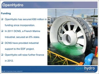 OpenHydro Funding OpenHydro has secured €80 million in funding since incorporation. In 2011 DCNS, a French Marine Industrial, secured an 8% stake. DCNS have provided industrial support to the EDF project. OpenHydro will raise further finance in 2012. OpenHydro’s Turbine Research Structure 