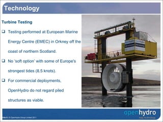 Technology Turbine Testing Testing performed at European Marine Energy Centre (EMEC) in Orkney off the coast of northern Scotland. No ‘soft option’ with some of Europe's strongest tides (8.5 knots). For commercial deployments, OpenHydro do not regard piled structures as viable. OpenHydro’s Turbine Research Structure 