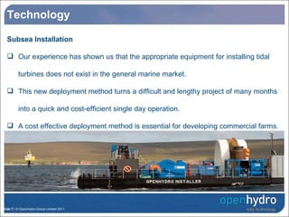 Technology Subsea Installation Our experience has shown us that the appropriate equipment for installing tidal turbines does not exist in the general marine market. This new deployment method turns a difficult and lengthy project of many months into a quick and cost-efficient single day operation. A cost effective deployment method is essential for developing commercial farms . 