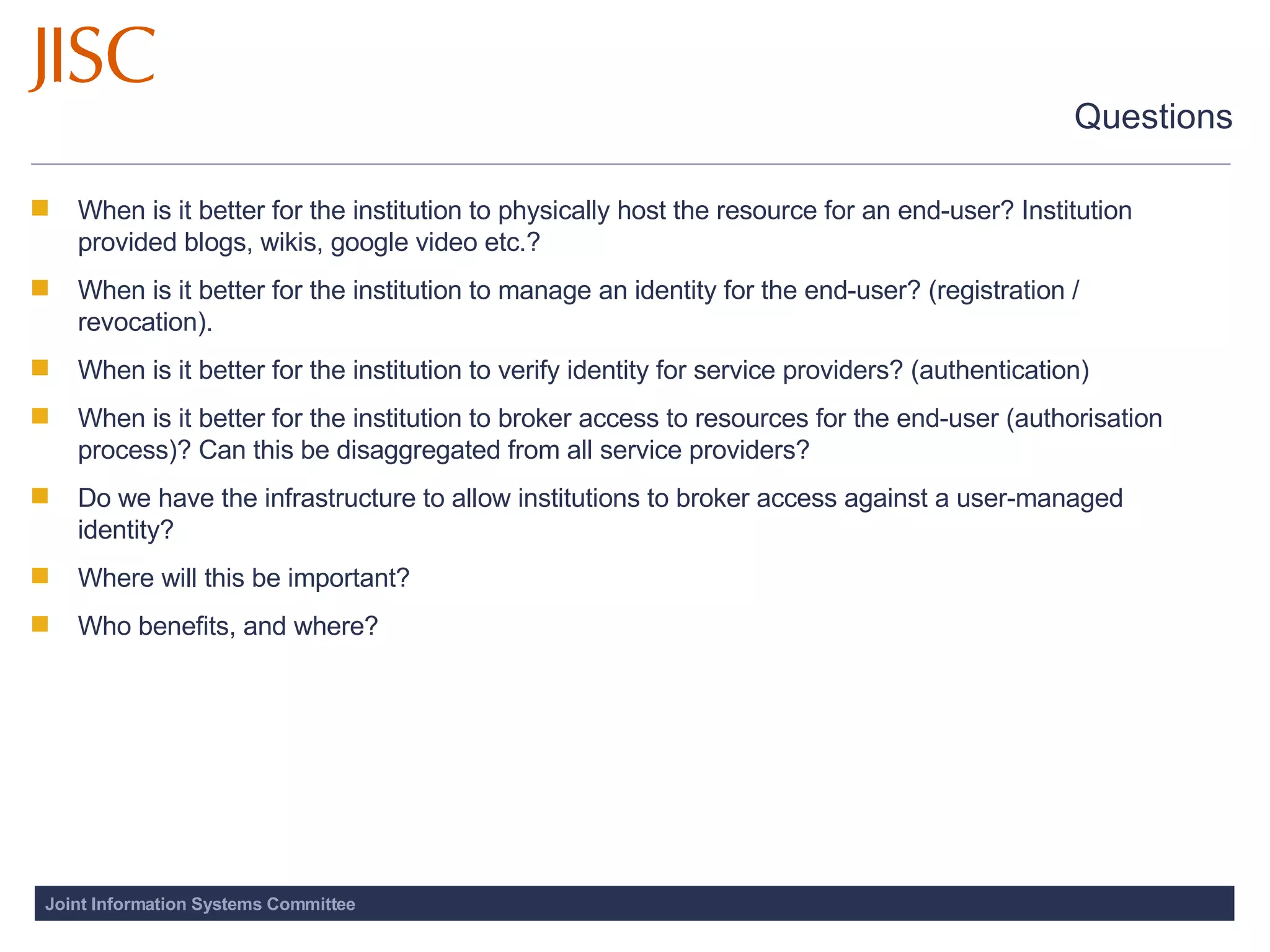 Questions When is it better for the institution to physically host the resource for an end-user? Institution provided blogs, wikis, google video etc.? When is it better for the institution to manage an identity for the end-user? (registration / revocation). When is it better for the institution to verify identity for service providers? (authentication) When is it better for the institution to broker access to resources for the end-user (authorisation process)? Can this be disaggregated from all service providers? Do we have the infrastructure to allow institutions to broker access against a user-managed identity?  Where will this be important? Who benefits, and where?  