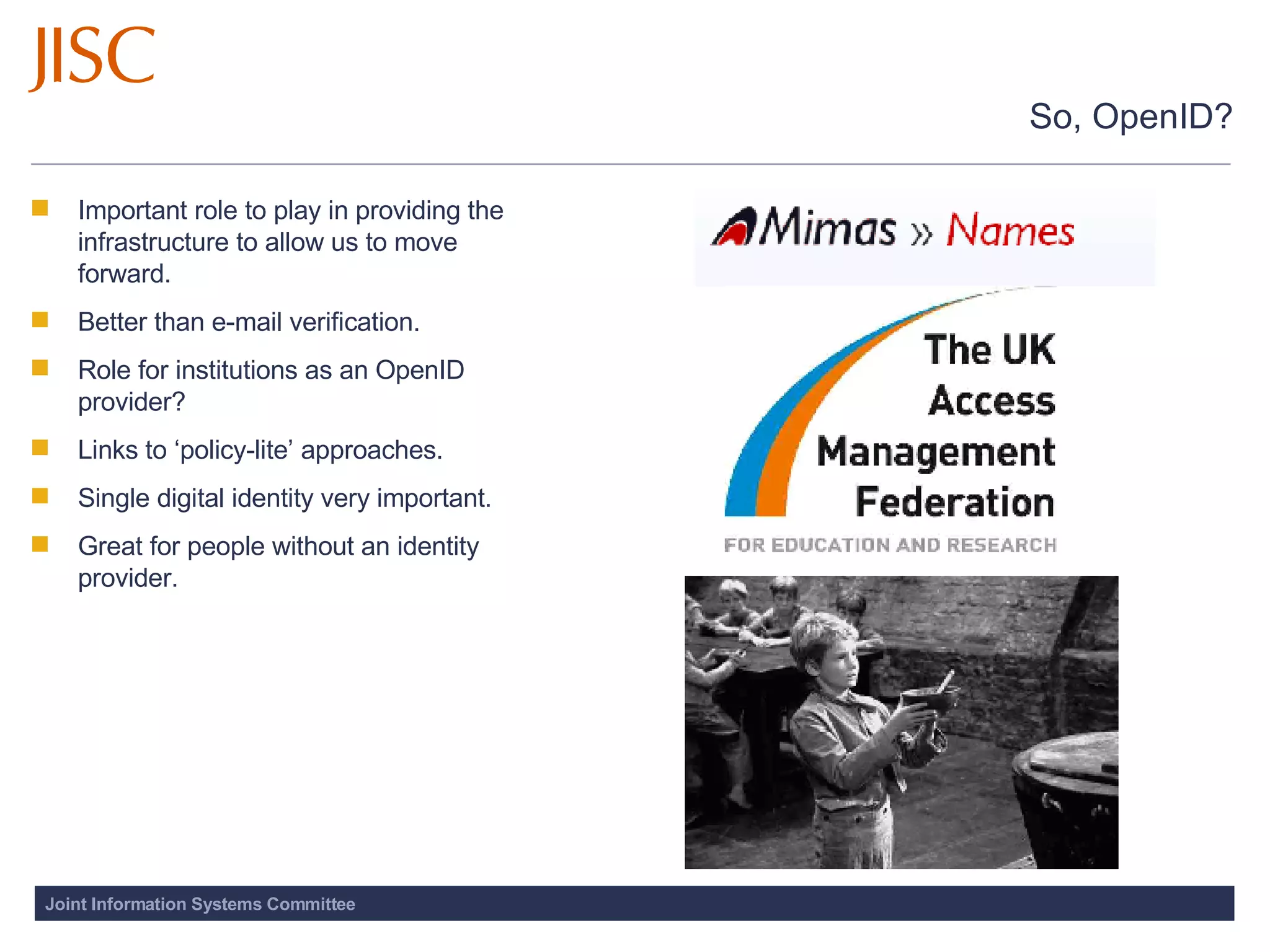 So, OpenID? Important role to play in providing the infrastructure to allow us to move forward. Better than e-mail verification. Role for institutions as an OpenID provider?  Links to ‘policy-lite’ approaches.  Single digital identity very important.  Great for people without an identity provider. 