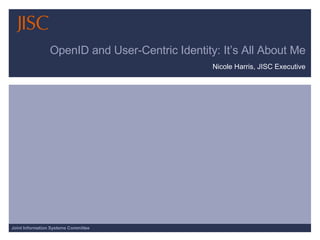 OpenID and User-Centric Identity: It’s All About Me Nicole Harris, JISC Executive 