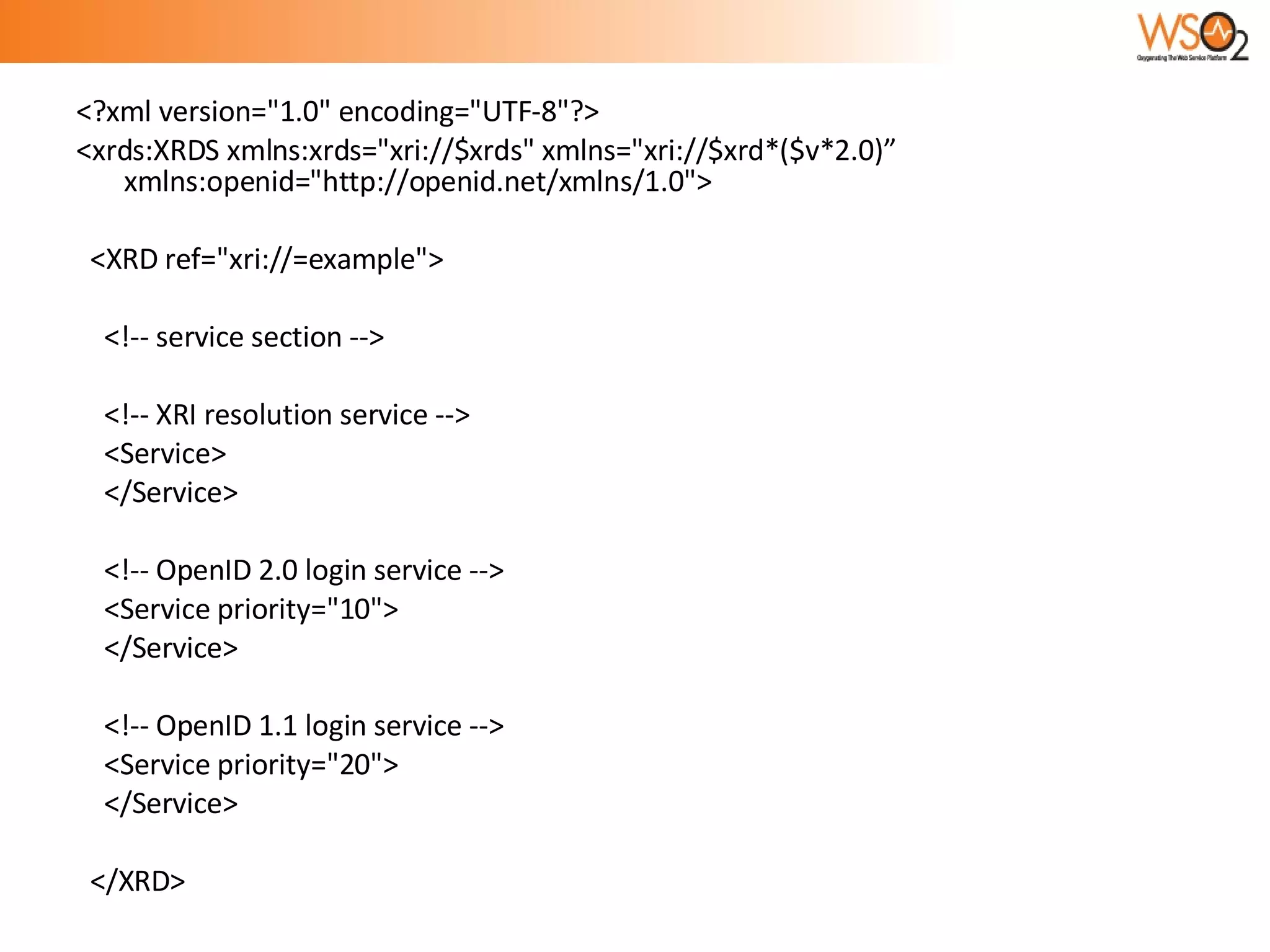 <?xml version="1.0" encoding="UTF-8"?> <xrds:XRDS xmlns:xrds="xri://$xrds" xmlns="xri://$xrd*($v*2.0)” xmlns:openid="http://openid.net/xmlns/1.0"> <XRD ref="xri://=example"> <!-- service section --> <!-- XRI resolution service --> <Service>  </Service> <!-- OpenID 2.0 login service --> <Service priority="10"> </Service> <!-- OpenID 1.1 login service --> <Service priority="20">  </Service> </XRD> 