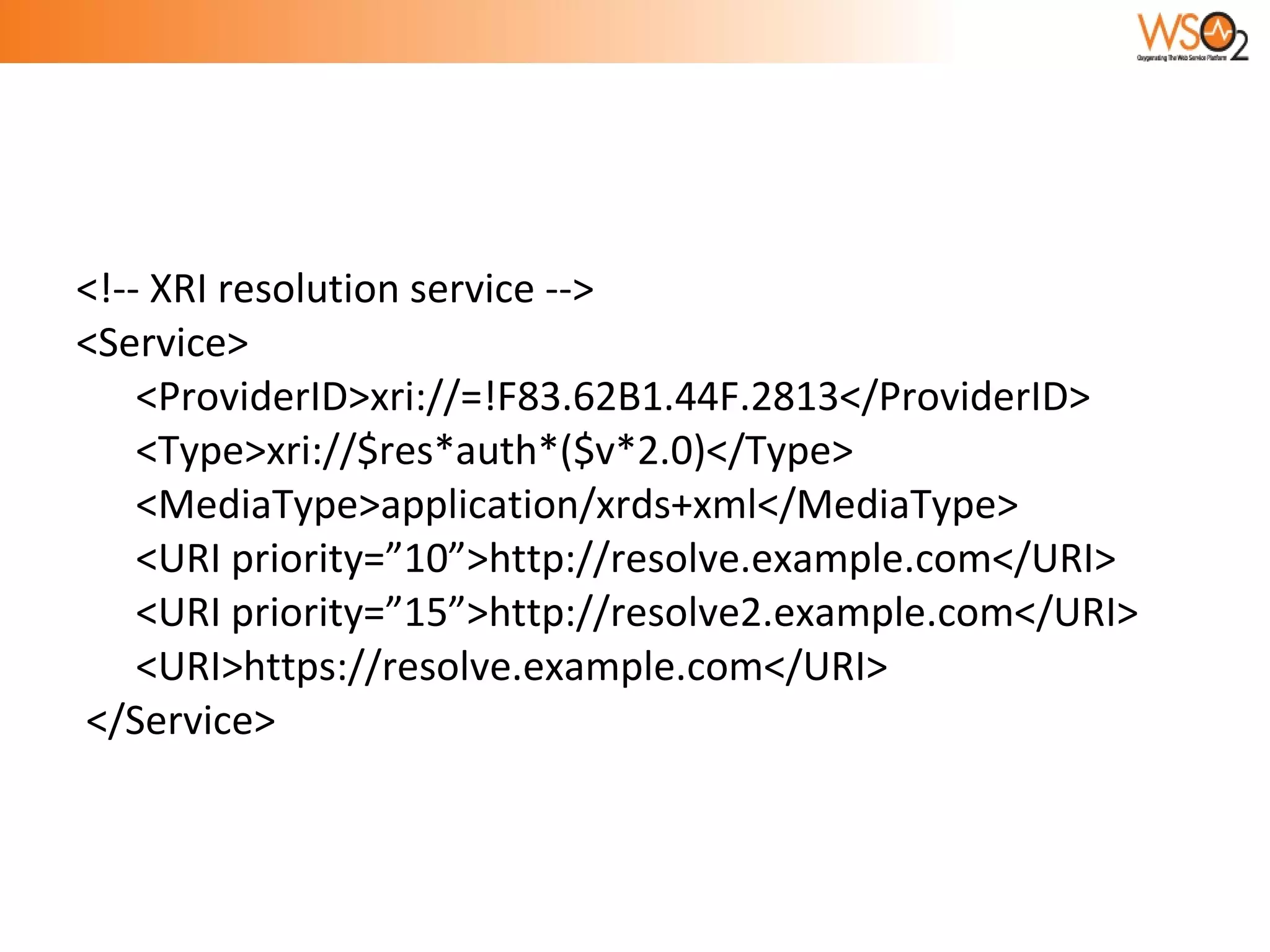 <!-- XRI resolution service -->  <Service>  <ProviderID>xri://=!F83.62B1.44F.2813</ProviderID> <Type>xri://$res*auth*($v*2.0)</Type> <MediaType>application/xrds+xml</MediaType> <URI priority=”10”>http://resolve.example.com</URI> <URI priority=”15”>http://resolve2.example.com</URI> <URI>https://resolve.example.com</URI> </Service> 