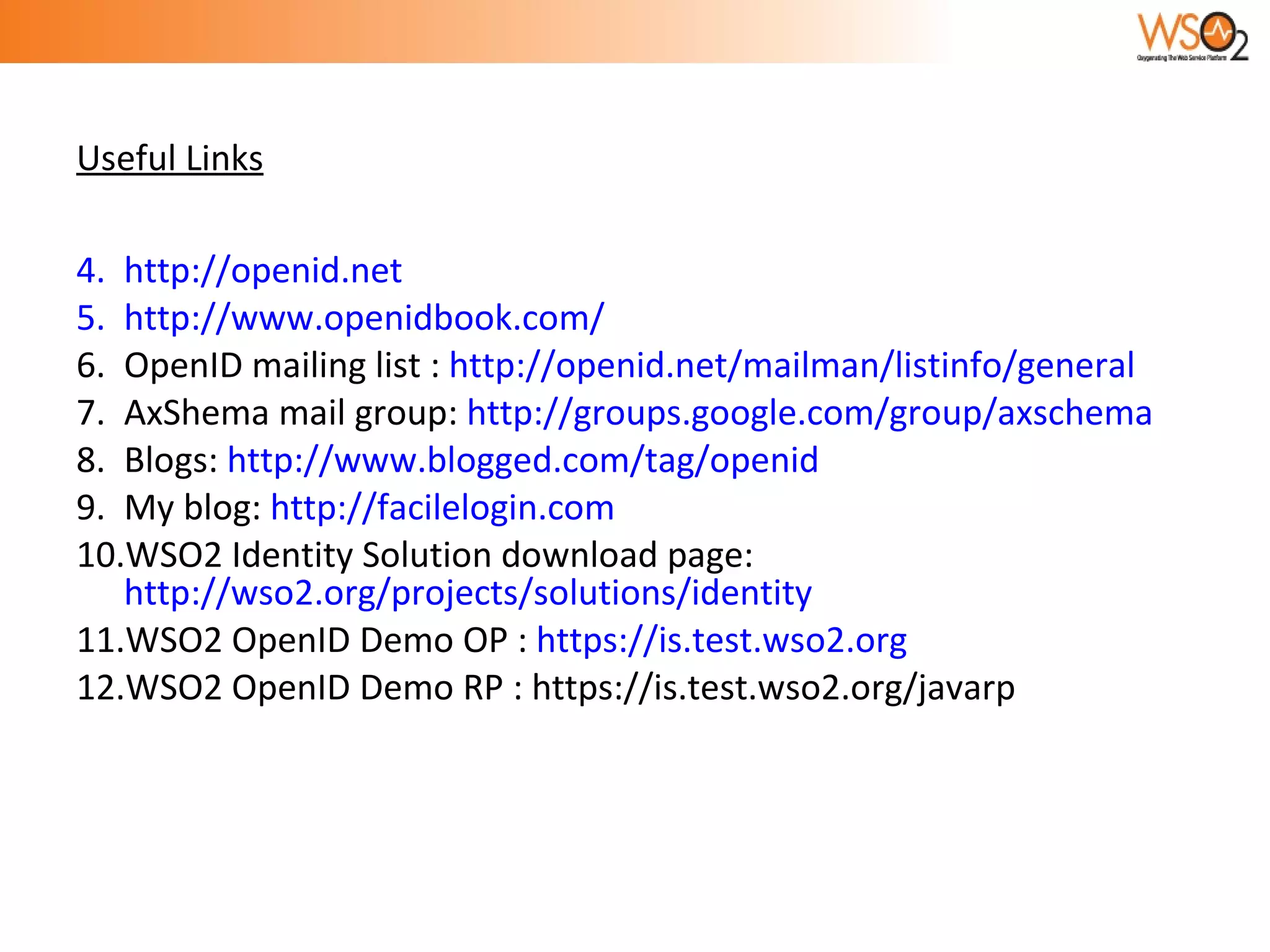 Useful Links http://openid.net http://www.openidbook.com/ OpenID mailing list :  http://openid.net/mailman/listinfo/general AxShema mail group:  http://groups.google.com/group/axschema Blogs:  http://www.blogged.com/tag/openid My blog:  http://facilelogin.com WSO2 Identity Solution download page:  http://wso2.org/projects/solutions/identity WSO2 OpenID Demo OP :  https://is.test.wso2.org WSO2 OpenID Demo RP : https://is.test.wso2.org/javarp 