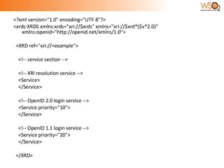 <?xml version="1.0" encoding="UTF-8"?> <xrds:XRDS xmlns:xrds="xri://$xrds" xmlns="xri://$xrd*($v*2.0)” xmlns:openid="http://openid.net/xmlns/1.0"> <XRD ref="xri://=example"> <!-- service section --> <!-- XRI resolution service --> <Service>  </Service> <!-- OpenID 2.0 login service --> <Service priority="10"> </Service> <!-- OpenID 1.1 login service --> <Service priority="20">  </Service> </XRD> 