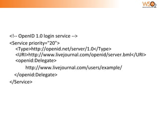 <!-- OpenID 1.0 login service -->  <Service priority="20"> <Type>http://openid.net/server/1.0</Type> <URI>http://www.livejournal.com/openid/server.bml</URI> <openid:Delegate> http://www.livejournal.com/users/example/ </openid:Delegate>  </Service> 