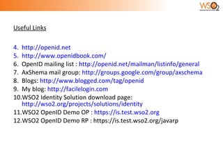 Useful Links http://openid.net http://www.openidbook.com/ OpenID mailing list :  http://openid.net/mailman/listinfo/general AxShema mail group:  http://groups.google.com/group/axschema Blogs:  http://www.blogged.com/tag/openid My blog:  http://facilelogin.com WSO2 Identity Solution download page:  http://wso2.org/projects/solutions/identity WSO2 OpenID Demo OP :  https://is.test.wso2.org WSO2 OpenID Demo RP : https://is.test.wso2.org/javarp 