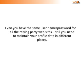 Even you have the same user name/password for all the relying party web sites – still you need to maintain your profile data in different places. 