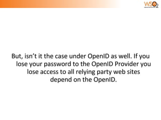 But, isn’t it the case under OpenID as well. If you lose your password to the OpenID Provider you lose access to all relying party web sites depend on the OpenID. 
